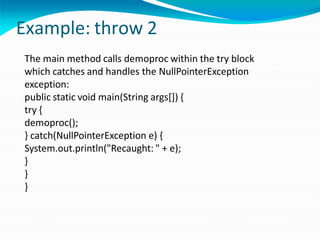 Example: throw 2
The main method calls demoproc within the try block
which catches and handles the NullPointerException
exception:
public static void main(String args[]) {
try {
demoproc();
} catch(NullPointerException e) {
System.out.println("Recaught: " + e);
}
}
}
 