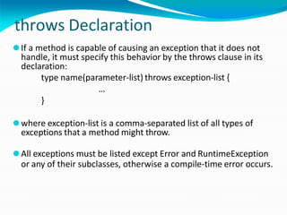 throws Declaration
⚫If a method is capable of causing an exception that it does not
handle, it must specify this behavior by the throws clause in its
declaration:
type name(parameter-list) throws exception-list {
…
}
⚫where exception-list is a comma-separated list of all types of
exceptions that a method might throw.
⚫All exceptions must be listed except Error and RuntimeException
or any of their subclasses, otherwise a compile-time error occurs.
 
