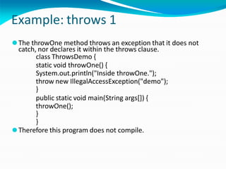 Example: throws 1
⚫The throwOne method throws an exception that it does not
catch, nor declares it within the throws clause.
class ThrowsDemo {
static void throwOne() {
System.out.println("Inside throwOne.");
throw new IllegalAccessException("demo");
}
public static void main(String args[]) {
throwOne();
}
}
⚫Therefore this program does not compile.
 