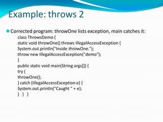 Example: throws 2
⚫Corrected program: throwOne lists exception, main catches it:
class ThrowsDemo {
static void throwOne() throws IllegalAccessException {
System.out.println("Inside throwOne.");
throw new IllegalAccessException("demo");
}
public static void main(String args[]) {
try {
throwOne();
} catch (IllegalAccessException e) {
System.out.println("Caught " + e);
} } }
 