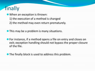 finally
⚫When an exception is thrown:
1) the execution of a method is changed
2) the method may even return prematurely.
⚫This may be a problem is many situations.
⚫For instance, if a method opens a file on entry and closes on
exit; exception handling should not bypass the proper closure
of the file.
⚫The finally block is used to address this problem.
 