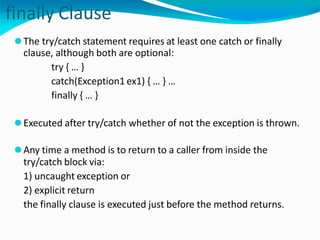 finally Clause
⚫The try/catch statement requires at least one catch or finally
clause, although both are optional:
try { … }
catch(Exception1 ex1) { … } …
finally { … }
⚫Executed after try/catch whether of not the exception is thrown.
⚫Any time a method is to return to a caller from inside the
try/catch block via:
1) uncaught exception or
2) explicit return
the finally clause is executed just before the method returns.
 