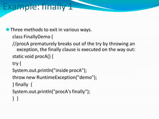 Example: finally 1
⚫Three methods to exit in various ways.
class FinallyDemo {
//procA prematurely breaks out of the try by throwing an
exception, the finally clause is executed on the way out:
static void procA() {
try {
System.out.println("inside procA");
throw new RuntimeException("demo");
} finally {
System.out.println("procA's finally");
} }
 