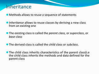 Inheritance
⚫Methods allows to reuse a sequence of statements
⚫Inheritance allows to reuse classes by deriving a new class
from an existing one
⚫The existing class is called the parent class, or superclass, or
base class
⚫The derived class is called the child class or subclass.
⚫The child class inherits characteristics of the parent class(i.e
the child class inherits the methods and data defined for the
parent class
 