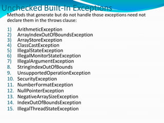 Unchecked Built-In Exceptions
Methods that generate but do not handle those exceptions need not
declare them in the throws clause:
1) ArithmeticException
2) ArrayIndexOutOfBoundsException
3) ArrayStoreException
4) ClassCastException
5) IllegalStateException
6) IllegalMonitorStateException
7) IllegalArgumentException
8. StringIndexOutOfBounds
9. UnsupportedOperationException
10. SecurityException
11. NumberFormatException
12. NullPointerException
13. NegativeArraySizeException
14. IndexOutOfBoundsException
15. IllegalThreadStateException
 