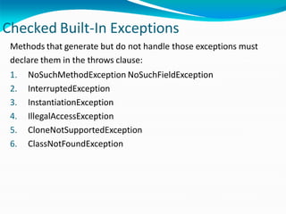 Checked Built-In Exceptions
Methods that generate but do not handle those exceptions must
declare them in the throws clause:
1. NoSuchMethodException NoSuchFieldException
2. InterruptedException
3. InstantiationException
4. IllegalAccessException
5. CloneNotSupportedException
6. ClassNotFoundException
 