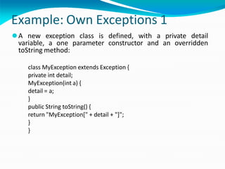 Example: Own Exceptions 1
⚫A new exception class is defined, with a private detail
variable, a one parameter constructor and an overridden
toString method:
class MyException extends Exception {
private int detail;
MyException(int a) {
detail = a;
}
public String toString() {
return "MyException[" + detail + "]";
}
}
 