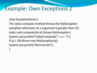 Example: Own Exceptions 2
class ExceptionDemo {
The static compute method throws the MyException
exception whenever its a argument is greater than 10:
static void compute(int a) throws MyException {
System.out.println("Called compute(" + a + ")");
if (a > 10) throw new MyException(a);
System.out.println("Normal exit");
}
 