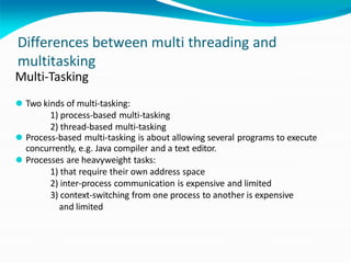 Differences between multi threading and
multitasking
Multi-Tasking
⚫ Two kinds of multi-tasking:
1) process-based multi-tasking
2) thread-based multi-tasking
⚫ Process-based multi-tasking is about allowing several programs to execute
concurrently, e.g. Java compiler and a text editor.
⚫ Processes are heavyweight tasks:
1) that require their own address space
2) inter-process communication is expensive and limited
3) context-switching from one process to another is expensive
and limited
 