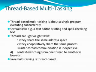 Thread-Based Multi-Tasking
⚫Thread-based multi-tasking is about a single program
executing concurrently
⚫several tasks e.g. a text editor printing and spell-checking
text.
⚫Threads are lightweight tasks:
1) they share the same address space
2) they cooperatively share the same process
3) inter-thread communication is inexpensive
4) context-switching from one thread to another is
low-cost
⚫Java multi-tasking is thread-based.
 