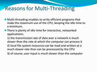 Reasons for Multi-Threading
⚫Multi-threading enables to write efficient programs that
make the maximum use of the CPU, keeping the idle time to
a minimum.
⚫There is plenty of idle time for interactive, networked
applications:
1) the transmission rate of data over a network is much
slower than the rate at which the computer can process it
2) local file system resources can be read and written at a
much slower rate than can be processed by the CPU
3) of course, user input is much slower than the computer
 