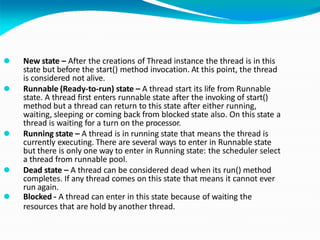 ⚫ New state – After the creations of Thread instance the thread is in this
state but before the start() method invocation. At this point, the thread
is considered not alive.
⚫ Runnable (Ready-to-run) state – A thread start its life from Runnable
state. A thread first enters runnable state after the invoking of start()
method but a thread can return to this state after either running,
waiting, sleeping or coming back from blocked state also. On this state a
thread is waiting for a turn on the processor.
⚫ Running state – A thread is in running state that means the thread is
currently executing. There are several ways to enter in Runnable state
but there is only one way to enter in Running state: the scheduler select
a thread from runnable pool.
⚫ Dead state – A thread can be considered dead when its run() method
completes. If any thread comes on this state that means it cannot ever
run again.
⚫ Blocked - A thread can enter in this state because of waiting the
resources that are hold by another thread.
 