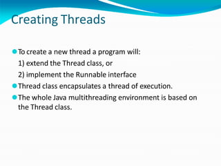 Creating Threads
⚫To create a new thread a program will:
1) extend the Thread class, or
2) implement the Runnable interface
⚫Thread class encapsulates a thread of execution.
⚫The whole Java multithreading environment is based on
the Thread class.
 