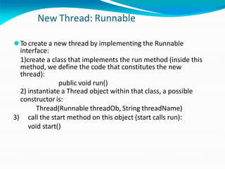 New Thread: Runnable
⚫To create a new thread by implementing the Runnable
interface:
1)create a class that implements the run method (inside this
method, we define the code that constitutes the new
thread):
public void run()
2) instantiate a Thread object within that class, a possible
constructor is:
Thread(Runnable threadOb, String threadName)
3) call the start method on this object (start calls run):
void start()
 