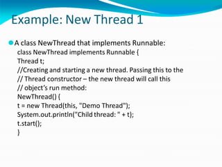 Example: New Thread 1
⚫A class NewThread that implements Runnable:
class NewThread implements Runnable {
Thread t;
//Creating and starting a new thread. Passing this to the
// Thread constructor – the new thread will call this
// object’s run method:
NewThread() {
t = new Thread(this, "Demo Thread");
System.out.println("Child thread: " + t);
t.start();
}
 