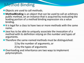 Method Binding
⚫Objects are used to call methods.
⚫MethodBinding is an object that can be used to call an arbitrary
public method, on an instance that is acquired by evaluating the
leading portion of a method binding expression via a value
binding.
⚫It is legal for a class to have two or more methods with the same
name.
⚫Java has to be able to uniquely associate the invocation of a
method with its definition relying on the number and types of
arguments.
⚫Therefore the same-named methods must be distinguished:
1) by the number of arguments, or
2) by the types of arguments
⚫Overloading and inheritance are two ways to implement
polymorphism.
 