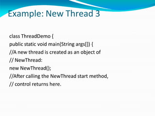 Example: New Thread 3
class ThreadDemo {
public static void main(String args[]) {
//A new thread is created as an object of
// NewThread:
new NewThread();
//After calling the NewThread start method,
// control returns here.
 