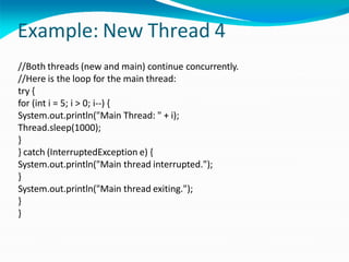 Example: New Thread 4
//Both threads (new and main) continue concurrently.
//Here is the loop for the main thread:
try {
for (int i = 5; i > 0; i--) {
System.out.println("Main Thread: " + i);
Thread.sleep(1000);
}
} catch (InterruptedException e) {
System.out.println("Main thread interrupted.");
}
System.out.println("Main thread exiting.");
}
}
 