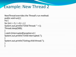 Example: New Thread 2
NewThread overrides the Thread’s run method:
public void run() {
try {
for (int i = 5; i > 0; i--) {
System.out.println("Child Thread: " + i);
Thread.sleep(500);
}
} catch (InterruptedException e) {
System.out.println("Child interrupted.");
}
System.out.println("Exiting child thread.");
}
}
 
