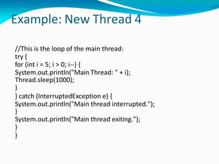 Example: New Thread 4
//This is the loop of the main thread:
try {
for (int i = 5; i > 0; i--) {
System.out.println("Main Thread: " + i);
Thread.sleep(1000);
}
} catch (InterruptedException e) {
System.out.println("Main thread interrupted.");
}
System.out.println("Main thread exiting.");
}
}
 