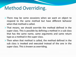 Method Overriding.
 There may be some occasions when we want an object to
respond to the same method but have different behavior
when that method is called.
 That means, we should override the method defined in the
super class. This is possible by defining a method in a sub class
that has the same name, same arguments and same return
type as a method in the super class.
 Then when that method is called, the method defined in the
sub class is invoked and executed instead of the one in the
super class. This is known as overriding.
 