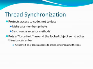 Thread Synchronization
⚫Protects access to code, not to data
⚫Make data members private
⚫Synchronize accessor methods
⚫Puts a “force field” around the locked object so no other
threads can enter
⚫ Actually, it only blocks access to other synchronizing threads
 