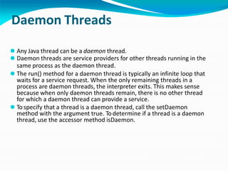 Daemon Threads
⚫ Any Java thread can be a daemon thread.
⚫ Daemon threads are service providers for other threads running in the
same process as the daemon thread.
⚫ The run() method for a daemon thread is typically an infinite loop that
waits for a service request. When the only remaining threads in a
process are daemon threads, the interpreter exits. This makes sense
because when only daemon threads remain, there is no other thread
for which a daemon thread can provide a service.
⚫ To specify that a thread is a daemon thread, call the setDaemon
method with the argument true. To determine if a thread is a daemon
thread, use the accessor method isDaemon.
 