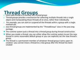 Thread Groups
o Every Java thread is a member of a thread group.
o Thread groups provide a mechanism for collecting multiple threads into a single
object and manipulating those threads all at once, rather than individually.
o For example, you can start or suspend all the threads within a group with a single
method call.
o Java thread groups are implemented by the “ThreadGroup” class in the java.lang
package.
⚫ The runtime system puts a thread into a thread group during thread construction.
⚫ When you create a thread, you can either allow the runtime system to put the new
thread in some reasonable default group or you can explicitly set the new thread's
group.
⚫ The thread is a permanent member of whatever thread group it joins upon its
creation--you cannot move a thread to a new group after the thread has been
created
 