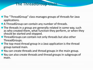 The ThreadGroup Class
⚫The “ThreadGroup” class manages groups of threads for Java
applications.
⚫A ThreadGroup can contain any number of threads.
⚫The threads in a group are generally related in some way, such
as who created them, what function they perform, or when they
should be started and stopped.
⚫ThreadGroups can contain not only threads but also other
ThreadGroups.
⚫The top-most thread group in a Java application is the thread
group named main.
⚫You can create threads and thread groups in the main group.
⚫You can also create threads and thread groups in subgroups of
main.
 
