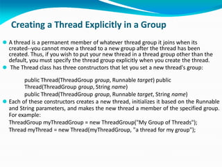 Creating a Thread Explicitly in a Group
⚫ A thread is a permanent member of whatever thread group it joins when its
created--you cannot move a thread to a new group after the thread has been
created. Thus, if you wish to put your new thread in a thread group other than the
default, you must specify the thread group explicitly when you create the thread.
⚫ The Thread class has three constructors that let you set a new thread's group:
public Thread(ThreadGroup group, Runnable target) public
Thread(ThreadGroup group, String name)
public Thread(ThreadGroup group, Runnable target, String name)
⚫ Each of these constructors creates a new thread, initializes it based on the Runnable
and String parameters, and makes the new thread a member of the specified group.
For example:
ThreadGroup myThreadGroup = new ThreadGroup("My Group of Threads");
Thread myThread = new Thread(myThreadGroup, "a thread for my group");
 