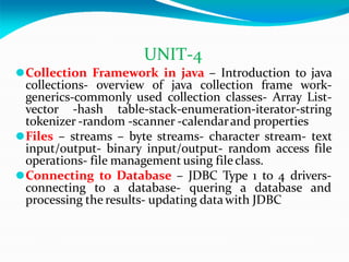 UNIT-4
⚫Collection Framework in java – Introduction to java
collections- overview of java collection frame work-
generics-commonly used collection classes- Array List-
vector -hash table-stack-enumeration-iterator-string
tokenizer -random -scanner -calendarand properties
⚫Files – streams – byte streams- character stream- text
input/output- binary input/output- random access file
operations- file management using fileclass.
⚫Connecting to Database – JDBC Type 1 to 4 drivers-
connecting to a database- quering a database and
processing the results- updating datawith JDBC
 