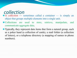 collection
⚫A collection — sometimes called a container — is simply an
object that groups multiple elements into a single unit.
⚫Collections are used to store, retrieve, manipulate, and
communicate aggregate data.
⚫Typically, they represent data items that form a natural group, such
as a poker hand (a collection of cards), a mail folder (a collection
of letters), or a telephone directory (a mapping of names to phone
numbers).
 