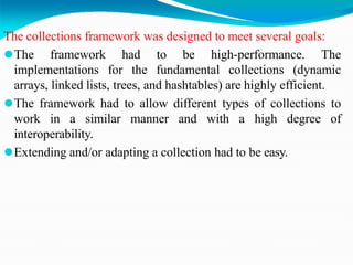 The collections framework was designed to meet several goals:
⚫The framework had to be high-performance. The
implementations for the fundamental collections (dynamic
arrays, linked lists, trees, and hashtables) are highly efficient.
⚫The framework had to allow different types of collections to
work in a similar manner and with a high degree of
interoperability.
⚫Extending and/or adapting a collection had to be easy.
 