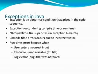 Exceptions in Java
• Exception is an abnormal condition that arises in the code
sequence.
• Exceptions occur during compile time or run time.
• “throwable” is the super class in exception hierarchy.
• Compile time errors occurs due to incorrect syntax.
• Run-time errors happen when
– User enters incorrect input
– Resource is not available (ex. file)
– Logic error (bug) that was not fixed
 