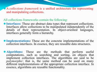 ⚫A collections framework is a unified architecture for representing
and manipulating collections.
All collections frameworks contain the following:
⚫Interfaces: These are abstract data types that represent collections.
Interfaces allow collections to be manipulated independently of the
details of their representation. In object-oriented languages,
interfaces generally form a hierarchy.
⚫Implementations: These are the concrete implementations of the
collection interfaces. In essence, they are reusable data structures.
⚫Algorithms: These are the methods that perform useful
computations, such as searching and sorting, on objects that
implement collection interfaces. The algorithms are said to be
polymorphic: that is, the same method can be used on many
different implementations of the appropriate collection interface. In
essence, algorithms are reusable functionality.
 
