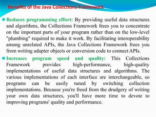 Benefits of the Java Collections Framework
⚫Reduces programming effort: By providing useful data structures
and algorithms, the Collections Framework frees you to concentrate
on the important parts of your program rather than on the low-level
"plumbing" required to make it work. By facilitating interoperability
among unrelated APIs, the Java Collections Framework frees you
from writing adapter objects or conversion code to connectAPIs.
⚫Increases program speed and quality: This
Framework provides high-performance,
Collections
high-quality
implementations of useful data structures and algorithms. The
various implementations of each interface are interchangeable, so
programs can be easily tuned by switching collection
implementations. Because you're freed from the drudgery of writing
your own data structures, you'll have more time to devote to
improving programs' quality and performance.
 