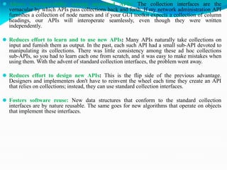 ⚫ Allows interoperability among unrelated APIs: The collection interfaces are the
vernacular by which APIs pass collections back and forth. If my network administration API
furnishes a collection of node names and if your GUI toolkit expects a collection of column
headings, our APIs will interoperate seamlessly, even though they were written
independently.
⚫ Reduces effort to learn and to use new APIs: Many APIs naturally take collections on
input and furnish them as output. In the past, each such API had a small sub-API devoted to
manipulating its collections. There was little consistency among these ad hoc collections
sub-APIs, so you had to learn each one from scratch, and it was easy to make mistakes when
using them. With the advent of standard collection interfaces, the problem went away.
⚫ Reduces effort to design new APIs: This is the flip side of the previous advantage.
Designers and implementers don't have to reinvent the wheel each time they create an API
that relies on collections; instead, they can use standard collection interfaces.
⚫ Fosters software reuse: New data structures that conform to the standard collection
interfaces are by nature reusable. The same goes for new algorithms that operate on objects
that implement these interfaces.
 