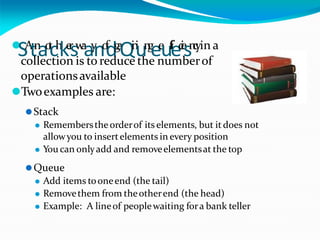 ⚫
SA
tn
ao
t
ch
ke
r
sw
a
ay
no
f
dg
a
Qi
n
i
un
g
ee
uf
f
i
ec
i
e
sn
c
yin a
collection is to reduce the numberof
operationsavailable
⚫Twoexamples are:
⚫Stack
⚫ Rememberstheorderof its elements, but itdoes not
allowyou to insertelements in every position
⚫ You can onlyadd and removeelementsat the top
⚫Queue
⚫ Add items tooneend (the tail)
⚫ Removethem from theotherend (the head)
⚫ Example: A lineof peoplewaiting fora bank teller
 