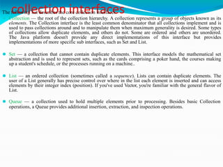 collection interfaces
The following list describes the core collection interfaces:
⚫ Collection — the root of the collection hierarchy. A collection represents a group of objects known as its
elements. The Collection interface is the least common denominator that all collections implement and is
used to pass collections around and to manipulate them when maximum generality is desired. Some types
of collections allow duplicate elements, and others do not. Some are ordered and others are unordered.
The Java platform doesn't provide any direct implementations of this interface but provides
implementations of more specific sub interfaces, such as Set and List.
⚫ Set — a collection that cannot contain duplicate elements. This interface models the mathematical set
abstraction and is used to represent sets, such as the cards comprising a poker hand, the courses making
up a student's schedule, or the processes running on a machine..
⚫ List — an ordered collection (sometimes called a sequence). Lists can contain duplicate elements. The
user of a List generally has precise control over where in the list each element is inserted and can access
elements by their integer index (position). If you've used Vector, you're familiar with the general flavor of
List.
⚫ Queue — a collection used to hold multiple elements prior to processing. Besides basic Collection
operations, a Queue provides additional insertion, extraction, and inspection operations.
 