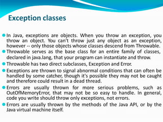 Exception classes
⚫In Java, exceptions are objects. When you throw an exception, you
throw an object. You can't throw just any object as an exception,
however -- only those objects whose classes descend from Throwable.
⚫Throwable serves as the base class for an entire family of classes,
declared in java.lang, that your program can instantiate and throw.
⚫Throwable has two direct subclasses, Exception and Error.
⚫Exceptions are thrown to signal abnormal conditions that can often be
handled by some catcher, though it's possible they may not be caught
and therefore could result in a dead thread.
⚫Errors are usually thrown for more serious problems, such as
OutOfMemoryError, that may not be so easy to handle. In general,
code you write should throw only exceptions, not errors.
⚫Errors are usually thrown by the methods of the Java API, or by the
Java virtual machine itself.
 