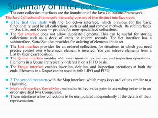 Summary of interfaces
⚫ The core collection interfaces are the foundation of the Java Collections Framework.
The Java Collections Framework hierarchy consists of two distinct interface trees:
⚫ 1.The first tree starts with the Collection interface, which provides for the basic
functionality used by all collections, such as add and remove methods. Its subinterfaces
— Set, List, and Queue — provide for more specialized collections.
⚫ The Set interface does not allow duplicate elements. This can be useful for storing
collections such as a deck of cards or student records. The Set interface has a
subinterface, SortedSet, that provides for ordering of elements in the set.
⚫ The List interface provides for an ordered collection, for situations in which you need
precise control over where each element is inserted. You can retrieve elements from a
List by their exact position.
⚫ The Queue interface enables additional insertion, extraction, and inspection operations.
Elements in a Queue are typically ordered in on a FIFO basis.
⚫ The Deque interface enables insertion, deletion, and inspection operations at both the
ends. Elements in a Deque can be used in both LIFO and FIFO.
⚫ 2.The second tree starts with the Map interface, which maps keys and values similar to a
Hashtable.
⚫ Map's subinterface, SortedMap, maintains its key-value pairs in ascending order or in an
order specified by a Comparator.
⚫ These interfaces allow collections to be manipulated independently of the details of their
representation.
 