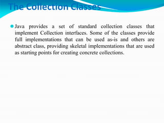 The Collection Classes
⚫Java provides a set of standard collection classes that
implement Collection interfaces. Some of the classes provide
full implementations that can be used as-is and others are
abstract class, providing skeletal implementations that are used
as starting points for creating concrete collections.
 