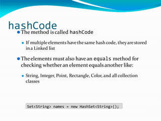 hashCode
⚫The method is called hashCode
⚫ If multipleelements havethesame hashcode, theyarestored
ina Linked list
⚫Theelements mustalso havean equals method for
checking whetheran elementequalsanother like:
⚫ String, Integer, Point, Rectangle, Color, and all collection
classes
Set<String> names = new HashSet<String>();
 