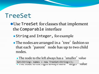 TreeSet
⚫Use TreeSet forclasses that implement
the Comparable interface
⚫ String and Integer, forexample
⚫ The nodesarearranged in a ‘tree’ fashion so
that each ‘parent’ node has up to two child
nodes.
⚫ The node to the leftalways has a ‘smaller’ value
‘ ’
⚫ The node to the right always has a larger value
Set<String> names = new TreeSet<String>();
 