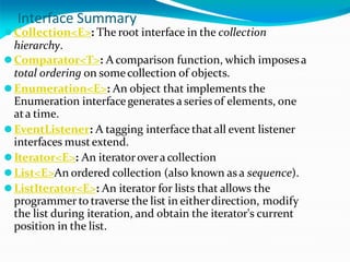 Interface Summary
⚫Collection<E>: The root interface in the collection
hierarchy.
⚫Comparator<T>: A comparison function, which imposesa
total ordering on somecollection of objects.
⚫Enumeration<E>: An object that implements the
Enumeration interfacegenerates a series of elements, one
ata time.
⚫EventListener: A tagging interface thatall event listener
interfaces mustextend.
⚫Iterator<E>: An iteratoroveracollection
⚫List<E>An ordered collection (also known as a sequence).
⚫ListIterator<E>: An iterator for lists that allows the
programmer to traverse the list in eitherdirection, modify
the list during iteration, and obtain the iterator's current
position in the list.
 