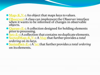 ⚫Map<K,V>: An object that maps keys tovalues.
⚫Observer: A class can implement the Observer interface
when it wants to be informed of changes in observable
objects.
⚫Queue<E>: A collection designed for holding elements
priorto processing.
⚫Set<E>: A collection thatcontains noduplicate elements.
⚫SortedMap<K,V>: A Map that furtherprovides a total
ordering on its keys.
⚫SortedSet<E>: A Set that furtherprovides a total ordering
on its elements.
 