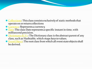⚫ Collections: Thisclass consistsexclusivelyof static methods that
operateon orreturncollections
⚫ Currency: Representsacurrency.
⚫ Date: Theclass Daterepresentsa specific instant in time, with
millisecond precision.
⚫ Dictionary<K,V>: The Dictionary class is theabstractparentof any
class, such as Hashtable, which maps keys tovalues.
⚫ EventObject: Therootclass from which all eventstateobjects shall
bederived.
 