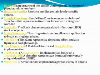 ⚫ Random: An instanceof thisclass is used togeneratea streamof
pseudorandom numbers.
⚫ ResourceBundle: Resourcebundlescontain locale-specific
objects.
⚫ SimpleTimeZone: SimpleTimeZone is a concretesubclassof
TimeZonethat representsa time zone forusewith a Gregorian
calendar.
⚫ Stack<E>: The Stack class representsa last-in-first-out (LIFO)
stack of objects.
⚫ StringTokenizer: Thestring tokenizerclass allowsan application
to breaka string into tokens.
⚫ TimeZone: TimeZonerepresentsa time zoneoffset, and also
figuresoutdaylightsavings.
⚫ TreeMap<K,V>: A Red-Black tree based NavigableMap
implementation.
⚫ TreeSet<E>: A NavigableSet implementation based on a
TreeMap.UUIDAclass that representsan immutable universally
unique identifier (UUID).
⚫ Vector<E>: TheVectorclass implementsa growablearray of objects
 
