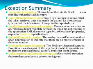 Exception Summary
class
⚫ EmptyStackException: Thrown by methods in the Stack
to indicatethat thestack is empty.
⚫ InputMismatchException: Thrown bya Scanner to indicatethat
the token retrieved does not match the pattern for the expected
type, orthat the token is outof range fortheexpected type.
⚫ InvalidPropertiesFormatException: Thrown to indicate that an
operationcould notcompletebecause the inputdid notconform to
the appropriate XML document type for a collection of properties,
as perthe Propertiesspecification.
⚫ NoSuchElementException: Thrown by the nextElement method
of an Enumeration to indicate that there are no more elements in
theenumeration.
⚫ TooManyListenersException: The TooManyListenersException
Exception is used as part of the Java Event model to annotate and
implementa unicastspecial caseof a multicast Event Source.
⚫ UnknownFormatConversionException: Unchecked exception
thrownwhenan unknownconversion is given.
 