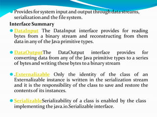 ⚫ Provides forsystem inputand output throughdatastreams,
serializationand the file system.
Interface Summary
⚫ DataInput The DataInput interface provides for reading
bytes from a binary stream and reconstructing from them
data in anyof the Java primitive types.
⚫ DataOutputThe DataOutput interface provides for
converting data from any of the Java primitive types to a series
of bytesand writing these bytes toa binary stream
⚫ .Externalizable Only the identity of the class of an
Externalizable instance is written in the serialization stream
and it is the responsibility of the class to save and restore the
contentsof its instances.
⚫ SerializableSerializability of a class is enabled by the class
implementing the java.io.Serializable interface.
 